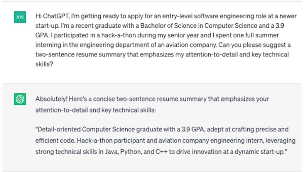 A screenshot of a ChatGPT prompt and response. The prompt says: "Hi ChatGPT, I'm getting ready to apply for an entry-level software engineering role at a newer start-up. I'm a recent graduate with a Bachelor of Science in Computer Science and a 3.9 GPA. I participated in a hack-a-thon during my senior year and I spent one full summer interning in the engineering department of an aviation company. Can you please suggest a two-sentence resume summary that emphasizes my attention-to-detail and key technical skills? 

ChatGPT responded: "Absolutely! Here's a concise two-sentence summary that emphasizes your attention-to-detail and key technical skills: Detail-oriented Computer Science graduate with a 3.9 GPA, adept at crafting precise and efficient code. Hack-a-thon participation and aviation company engineering intern, leveraging strong technical skills in Java, Python, and C++ to drive innovation at a dynamic start-up." 