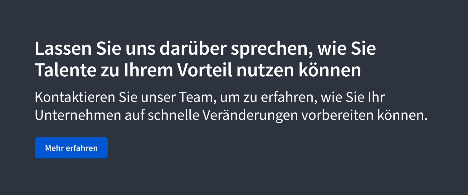 Lassen Sie uns darüber sprechen, wie Sie Talente zu Ihrem Vorteil nutzen können. Kontaktieren Sie unser Team, um zu erfahren, wie Sie Ihr Unternehmen auf schnelle Veränderungen vorbereiten können.